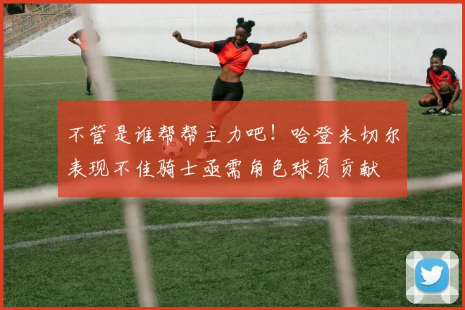 不管是谁帮帮主力吧！哈登米切尔表现不佳骑士亟需角色球员贡献