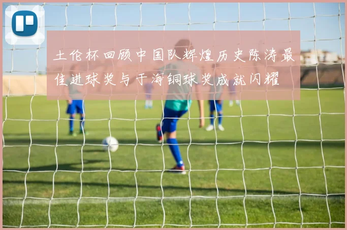 土伦杯回顾中国队辉煌历史陈涛最佳进球奖与于海铜球奖成就闪耀