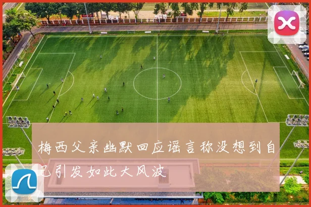 梅西父亲幽默回应谣言称没想到自己引发如此大风波