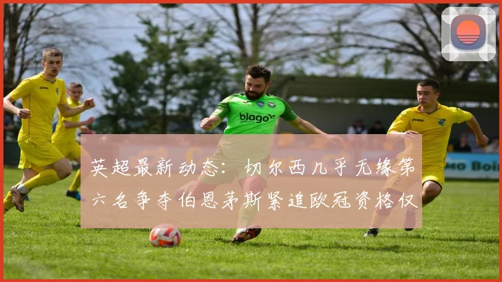 英超最新动态：切尔西几乎无缘第六名争夺伯恩茅斯紧追欧冠资格仅差三分