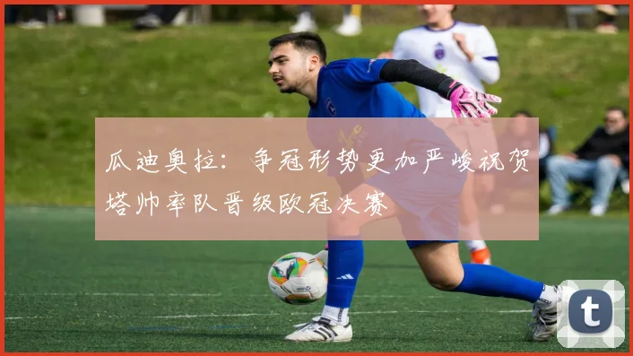 瓜迪奥拉：争冠形势更加严峻祝贺塔帅率队晋级欧冠决赛