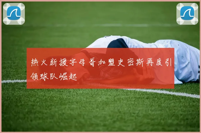 热火新援字母哥加盟史密斯再度引领球队崛起
