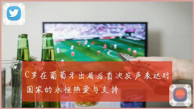 C罗在葡萄牙出局后首次发声表达对国家的永恒热爱与支持
