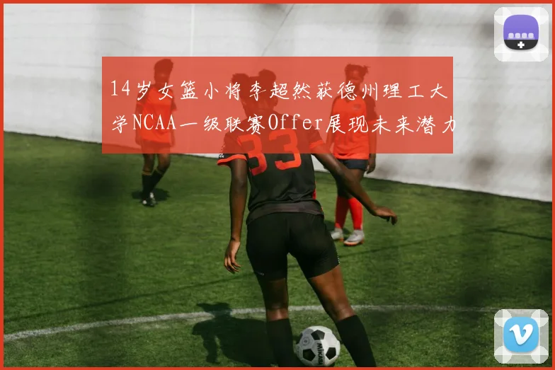 14岁女篮小将李超然获德州理工大学NCAA一级联赛Offer展现未来潜力