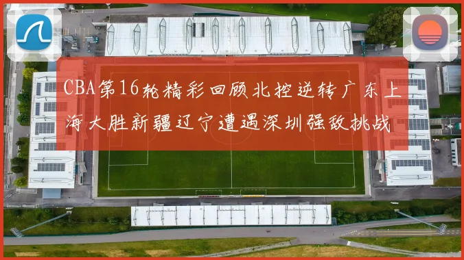 CBA第16轮精彩回顾北控逆转广东上海大胜新疆辽宁遭遇深圳强敌挑战