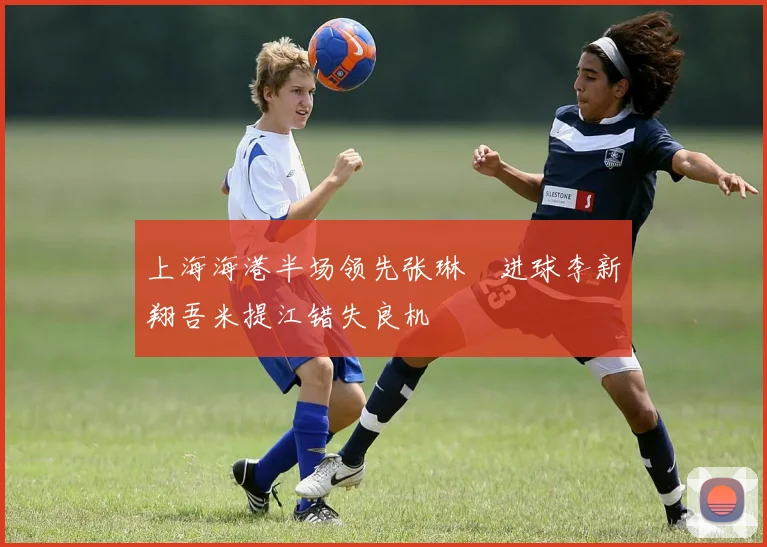 上海海港半场领先张琳芃进球李新翔吾米提江错失良机