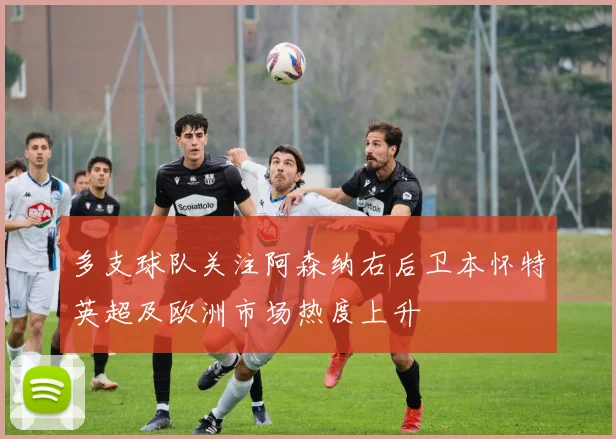多支球队关注阿森纳右后卫本怀特英超及欧洲市场热度上升