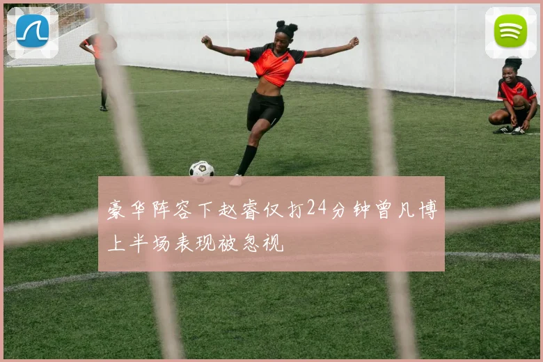 豪华阵容下赵睿仅打24分钟曾凡博上半场表现被忽视
