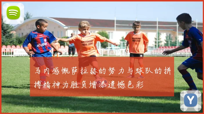 马内感慨萨拉赫的努力与球队的拼搏精神为胜负增添遗憾色彩