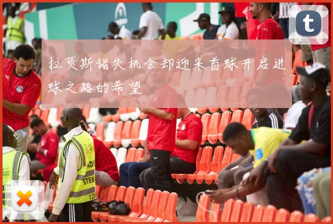 拉莫斯错失机会却迎来首球开启进球之路的希望
