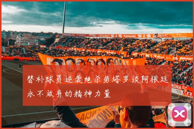 替补球员逆袭绝杀劳塔罗谈阿根廷永不放弃的精神力量
