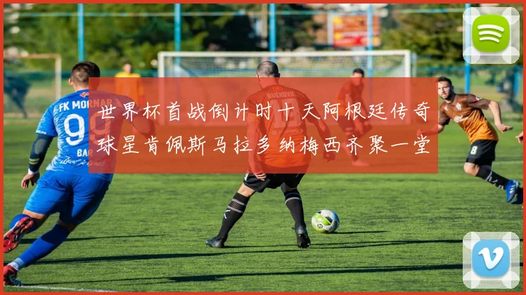 世界杯首战倒计时十天阿根廷传奇球星肯佩斯马拉多纳梅西齐聚一堂预热