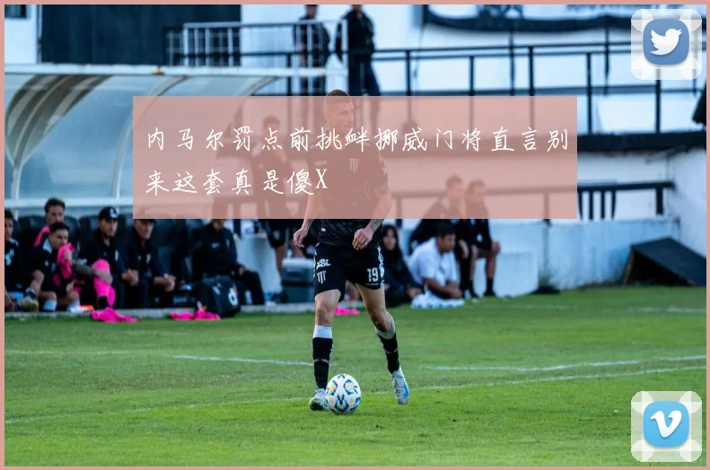 内马尔罚点前挑衅挪威门将直言别来这套真是傻X