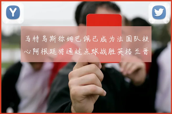 马特乌斯称姆巴佩已成为法国队核心阿根廷将通过点球战胜英格兰晋级