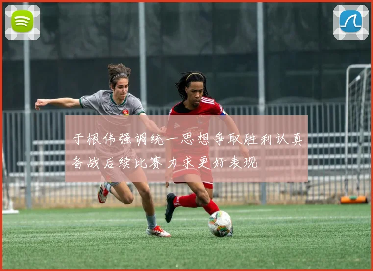 于根伟强调统一思想争取胜利认真备战后续比赛力求更好表现