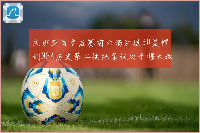 文班亚马季后赛前六场狂送30盖帽创NBA历史第二快纪录仅次于穆大叔的五场表现