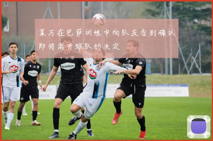莱万在巴萨训练中向队友告别确认即将离开球队的决定