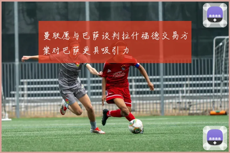 曼联愿与巴萨谈判拉什福德交易方案对巴萨更具吸引力