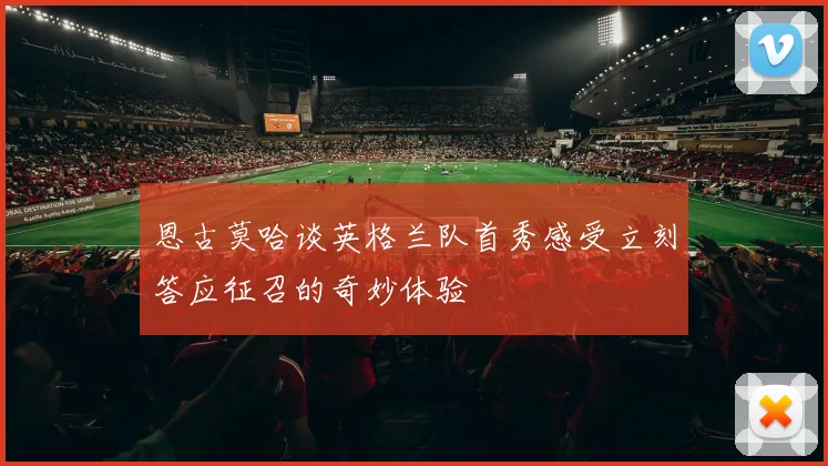 恩古莫哈谈英格兰队首秀感受立刻答应征召的奇妙体验