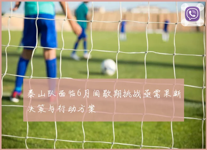 泰山队面临6月间歇期挑战亟需果断决策与行动方案