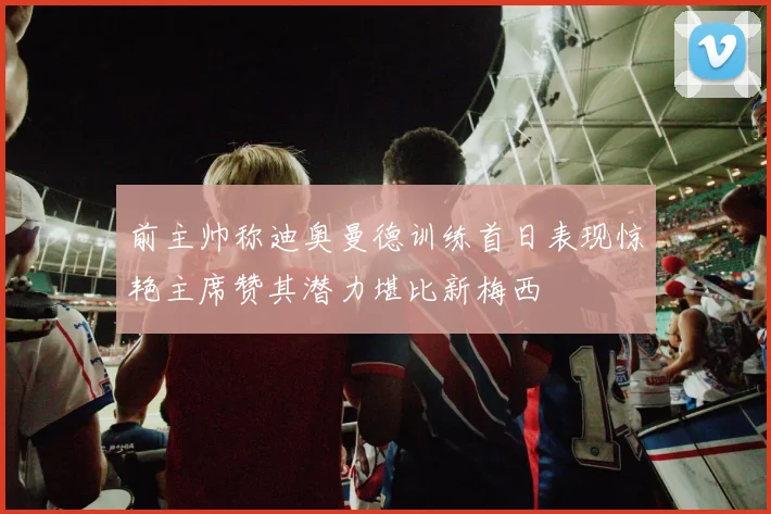 前主帅称迪奥曼德训练首日表现惊艳主席赞其潜力堪比新梅西