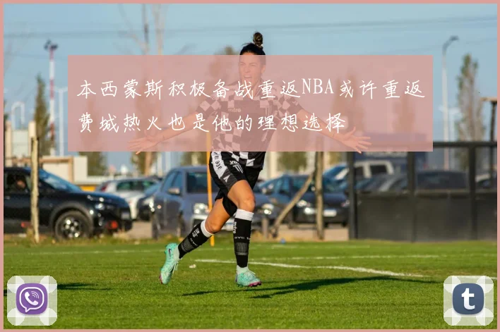 本西蒙斯积极备战重返NBA或许重返费城热火也是他的理想选择