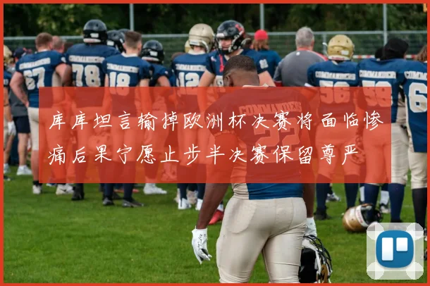 库库坦言输掉欧洲杯决赛将面临惨痛后果宁愿止步半决赛保留尊严