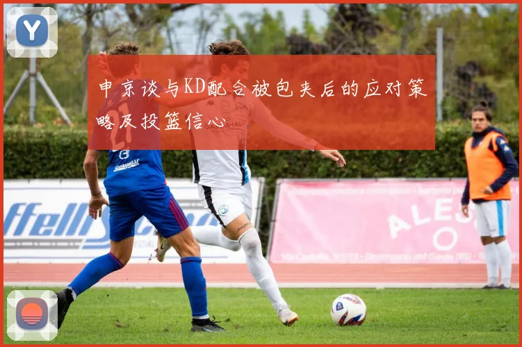 申京谈与KD配合被包夹后的应对策略及投篮信心