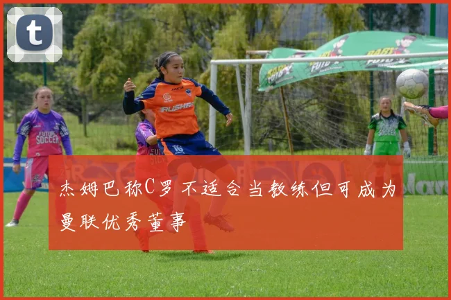 杰姆巴称C罗不适合当教练但可成为曼联优秀董事