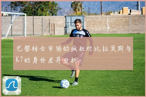 巴黎转会市场的疯狂对比拉莫斯与K7的身价差异分析