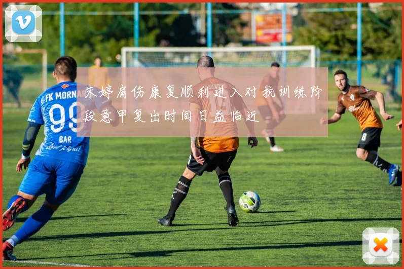 朱婷肩伤康复顺利进入对抗训练阶段意甲复出时间日益临近