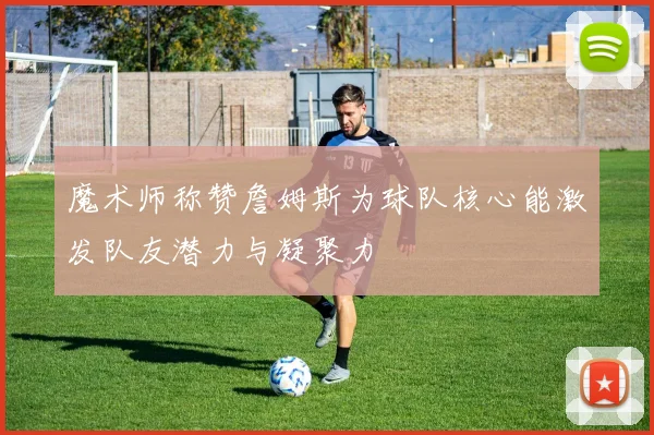 魔术师称赞詹姆斯为球队核心能激发队友潜力与凝聚力