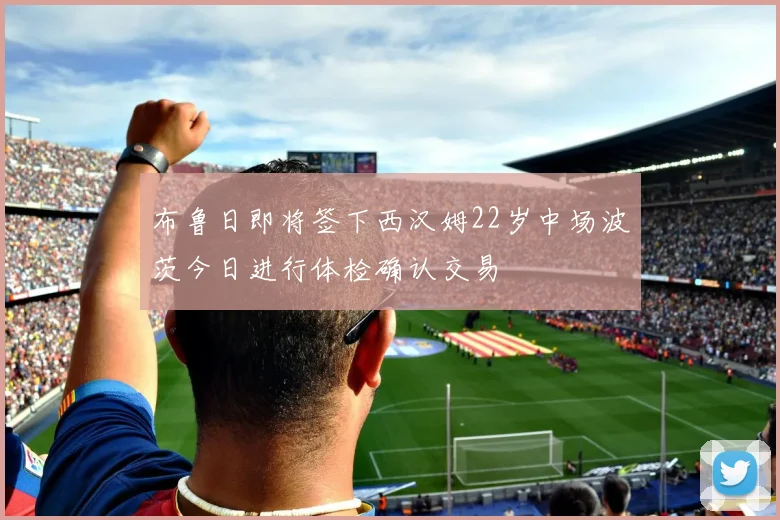 布鲁日即将签下西汉姆22岁中场波茨今日进行体检确认交易