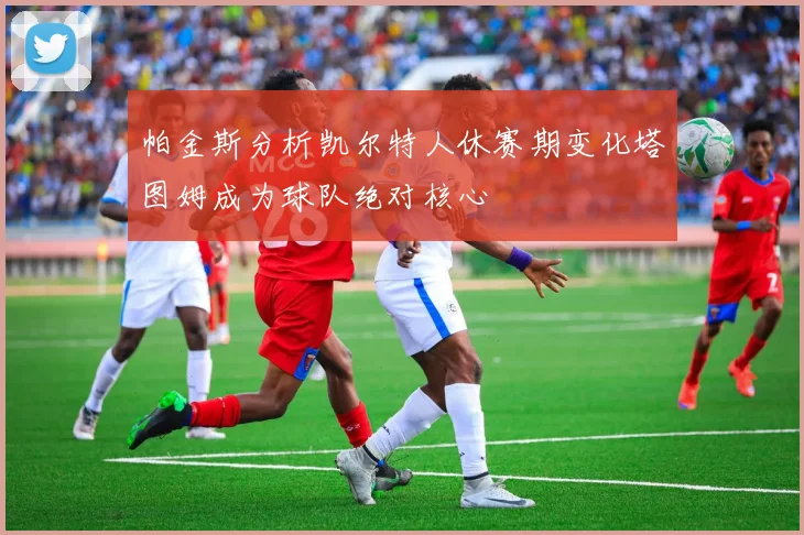 帕金斯分析凯尔特人休赛期变化塔图姆成为球队绝对核心