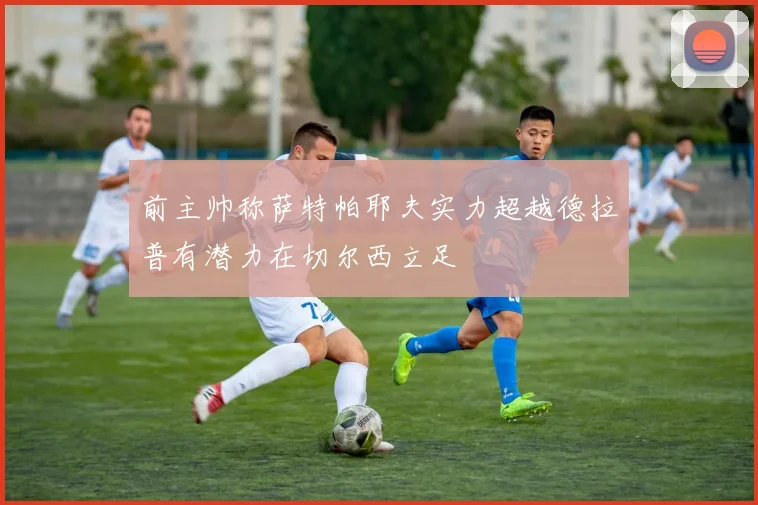 前主帅称萨特帕耶夫实力超越德拉普有潜力在切尔西立足